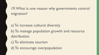 19.What is one reason why governments control
migration?
a) To increase cultural diversity
b) To manage population growth and resource
distribution
c) To eliminate tourism
d) To encourage overpopulation
 