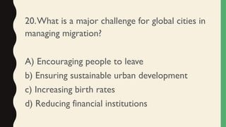 20.What is a major challenge for global cities in
managing migration?
A) Encouraging people to leave
b) Ensuring sustainable urban development
c) Increasing birth rates
d) Reducing financial institutions
 