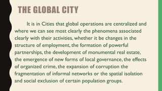 THE GLOBAL CITY
It is in Cities that global operations are centralized and
where we can see most clearly the phenomena associated
clearly with their activities, whether it be changes in the
structure of employment, the formation of powerful
partnerships, the development of monumental real estate,
the emergence of new forms of local governance, the effects
of organized crime, the expansion of corruption the
fragmentation of informal networks or the spatial isolation
and social exclusion of certain population groups.
 