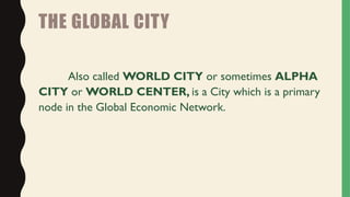 THE GLOBAL CITY
Also called WORLD CITY or sometimes ALPHA
CITY or WORLD CENTER, is a City which is a primary
node in the Global Economic Network.
 