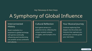 Key Takeaways & Next Steps
A Symphony of Global Influence
Interconnected
History
Music's evolution is a
testament to global exchange,
with genres continually
influencing and transforming
one another across continents
and cultures.
Cultural Reflection
Each genre serves as a
powerful mirror, reflecting the
unique societal contexts,
struggles, and triumphs of its
origin.
Your Musical Journey
Continue exploring! Dive
deeper into the artists and
histories that captivate you,
and let your curiosity guide
your next listen.
 
