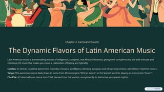 Chapter 2: Carnival of Sound
The Dynamic Flavors of Latin American Music
Latin American music is a breathtaking mosaic of indigenous, European, and African influences, giving birth to rhythms that are both intricate and
infectious. It’s music that makes you move, a celebration of history and hybridity.
Cumbia: An African courtship dance from Colombia, Panama, and Mexico, blending European and African instruments, with distinct rhythmic meters.
Tango: This passionate dance likely draws its name from African origins ("African dance") or the Spanish word for playing an instrument ("taner").
Cha-Cha: A Cuban ballroom dance from 1953, derived from the Mambo, recognized by its distinctive syncopated rhythm.
 