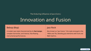 The Enduring Influence of Jazz (Cont.)
Innovation and Fusion
Bebop (Bop)
A modern jazz style characterized by its fast tempo,
complex harmonies, and intense, free-flowing
instrumental performances.
Jazz Rock
Also known as "jazz fusion," this style emerged in the
1960s and 70s, blending jazz elements with funk and
R&B rhythms.
 