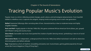Chapter 4: The Sound of Generations
Tracing Popular Music's Evolution
Popular music is a mirror reflecting societal changes, youth culture, and technological advancements. From heartfelt
ballads to rebellious rock, it captures the zeitgeist, shaping trends and giving voice to each new generation.
Ballad: Expressive folksongs often narrating tales of love, characterized by a slow to moderate tempo and highly
singable melodies.
Rock and Roll: Hugely popular in the late 1940s-50s, this genre combined African-American forms (blues, jazz, gospel)
with Western swing and country music.
Disco Music: Danceable rock music that sparked the creation of public dancing venues, symbolizing a new era of social
expression.
Alternative Music: An independent, underground form from the 1980s that defied mainstream rock with its distinctive
distorted guitars and defiant attitude.
Rap: Originated as a form of rhythmic storytelling and poetry over musical beats, gaining global popularity through
artists like Francis Magalona ("King of Pinoy Rap").
 