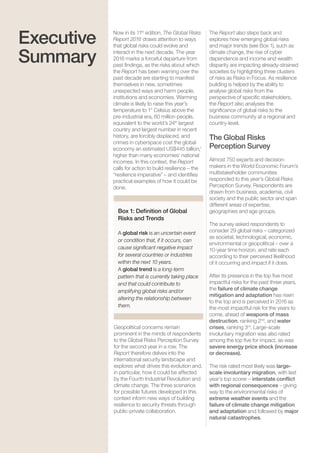 Global Risks 20156
Executive
Summary
Box 1: Definition of Global
Risks and Trends
A global risk is an uncertain event
or condition that, if it occurs, can
cause significant negative impact
for several countries or industries
within the next 10 years.
A global trend is a long-term
pattern that is currently taking place
and that could contribute to
amplifying global risks and/or
altering the relationship between
them.
Now in its 11th
edition, The Global Risks
Report 2016 draws attention to ways
that global risks could evolve and
interact in the next decade. The year
2016 marks a forceful departure from
past findings, as the risks about which
the Report has been warning over the
past decade are starting to manifest
themselves in new, sometimes
unexpected ways and harm people,
institutions and economies. Warming
climate is likely to raise this year’s
temperature to 1° Celsius above the
pre-industrial era, 60 million people,
equivalent to the world’s 24th
largest
country and largest number in recent
history, are forcibly displaced, and
crimes in cyberspace cost the global
economy an estimated US$445 billion,1
higher than many economies’ national
incomes. In this context, the Report
calls for action to build resilience – the
“resilience imperative” – and identifies
practical examples of how it could be
done.
The Report also steps back and
explores how emerging global risks
and major trends (see Box 1), such as
climate change, the rise of cyber
dependence and income and wealth
disparity are impacting already-strained
societies by highlighting three clusters
of risks as Risks in Focus. As resilience
building is helped by the ability to
analyse global risks from the
perspective of specific stakeholders,
the Report also analyses the
significance of global risks to the
business community at a regional and
country-level.
The Global Risks
Perception Survey
Almost 750 experts and decision-
makers in the World Economic Forum’s
multistakeholder communities
responded to this year’s Global Risks
Perception Survey. Respondents are
drawn from business, academia, civil
society and the public sector and span
different areas of expertise,
geographies and age groups.
The survey asked respondents to
consider 29 global risks – categorized
as societal, technological, economic,
environmental or geopolitical – over a
10-year time horizon, and rate each
according to their perceived likelihood
of it occurring and impact if it does.
After its presence in the top five most
impactful risks for the past three years,
the failure of climate change
mitigation and adaptation has risen
to the top and is perceived in 2016 as
the most impactful risk for the years to
come, ahead of weapons of mass
destruction, ranking 2nd
, and water
crises, ranking 3rd
. Large-scale
involuntary migration was also rated
among the top five for impact, as was
severe energy price shock (increase
or decrease).
The risk rated most likely was large-
scale involuntary migration, with last
year’s top scorer – interstate conflict
with regional consequences – giving
way to the environmental risks of
extreme weather events and the
failure of climate change mitigation
and adaptation and followed by major
natural catastrophes.
Geopolitical concerns remain
prominent in the minds of respondents
to the Global Risks Perception Survey
for the second year in a row. The
Report therefore delves into the
international security landscape and
explores what drives this evolution and,
in particular, how it could be affected
by the Fourth Industrial Revolution and
climate change. The three scenarios
for possible futures developed in this
context inform new ways of building
resilience to security threats through
public-private collaboration.
 