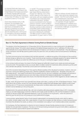 The Global Risks Report 201614
Part1Part2Part3Part4
its Intended Nationally Determined
Contributions plans, submitted to the
United Nations Framework Convention
on Climate Change (UNFCCC) and
agreed at the Paris Climate Conference
in December 2015 (Box 1.2), warming is
projected to reach 2.7°C by 2100.
Given these developments, it will,
therefore, be impossible to live
without adaptation – but adaptation
planning is complicated by the
difficulty of predicting not only the
expected degree of warming but
also the expected pace. One source
of uncertainty is the Arctic feedback
loop – will ice sheets collapse slowly
or rapidly? The average sea level is
already rising by 3 millimetres per
year, faster than any other time in
the last two millennia; many of the
world’s cities lie on the coast or on
river banks, with poor neighbourhoods
most likely to be in low-lying areas
vulnerable to flooding.14
Another
source of uncertainty is the “Amazon
Dieback” scenario: recent oscillation
between unusually dry years and heavy
flooding could be an early indicator of
irreversible system phase change.15
If
the Amazon stops absorbing carbon
and starts releasing the estimated
120 billion tonnes of carbon it holds –
equivalent to 15 years’ worth of 100%
Box 1.2: The Paris Agreement: A Historic Turning Point on Climate Change
The adoption of the Paris Agreement on 12 December 2015 by 195 governments is a major turning point in the global fight
against climate change. The world’s nations agreed to limit global average temperature rise to “well below 2°C above pre-
industrial levels and to pursue efforts to limit the temperature increase to 1.5°C above pre-industrial levels”. They also agreed to a
review mechanism that will help ratchet up efforts every five years from 2018, as well as a floor for financial flows to developing
countries.
The Paris outcomes are far more ambitious than had been expected – a collective recognition of the dangerous risks posed by
climate change as well as the cost of inaction. These outcomes are also sending unmistakable signals to the global markets that
governments are willing to put aside their differences and do their part in tackling this biggest of global challenges.
In the coming months and years, the impact of the Paris Agreement will be felt in board rooms, banks and stock exchanges
across the world. The expectation is that, as a result, trillions of dollars needed for investments will be unlocked to put the world
onto a climate-safe pathway. The time has come to pivot from business-as-usual.
One of the innovations that emerged from Paris was the official recognition of the role played by business, investors, cities and
provinces in driving and delivering climate action. Effective mobilization of these constituencies – alongside civil society and
faith-based groups – has indeed contributed to this successful outcome. But such mobilization was possible only because an
ever-growing number of global businesses and cities today understand that deepened globalization has heightened
vulnerabilities through global supply chain shocks. And that these disruptions could be further triggered by climate volatility and
policy uncertainty.
To date, nearly 190 governments have submitted their climate action plans, covering over 95% of total global emissions. These
efforts alone will not suffice, as even the most optimistic estimates suggest that these pledges taken together would contain
warming only to 2.7°C above pre-industrial levels. But these bottom-up efforts will provide a solid foundation from which
ambition can be ratcheted up in the coming years.
Developments in the real world will also help, with cost-competitive alternatives already available today. In 2014, renewables
made up over half of total energy investment, while the cost of solar panels has fallen by 75% and that of batteries for electric
vehicles by half since 2009. Wind-generated electricity in over 50 countries is now at grid parity – when the customer of
electricity pays the same to buy wind energy as to buy traditional technologies.
Looking forward, global attention will turn firmly towards implementation and developing specific action plans to deliver a
low-carbon, climate-resilient world. With a clear direction of travel, the immediate next step will focus on policy frameworks and
incentives that will deliver the results, as well as on the consolidation and scaling of much-needed public-private cooperation.
For businesses, the Paris Agreement is a licence not only to implement climate-friendly practices but also to innovate and
develop the next generation of solutions. The race is on for forward-looking businesses and governments alike to capitalize on
these new business opportunities for growth and resilience.
fossil fuel emissions – the impact will be
global.
Failure to address climate change and
water crises will forcibly displace more
people – the IPCC warns that droughts
and coastal floods could cause
“large-scale demographic responses
– for example, through migration”.
Forced displacement is already at an
unprecedented level, causing severe
humanitarian challenges, as explored in
the following section.
 