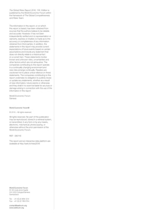 World Economic Forum
91-93 route de la Capite
CH-1223 Cologny/Geneva
Switzerland
Tel.:	 +41 (0) 22 869 1212
Fax:	 +41 (0) 22 786 2744
contact@weforum.org
www.weforum.org
The Global Risks Report 2016, 11th Edition is
published by the World Economic Forum within
the framework of The Global Competitiveness
and Risks Team.
The information in this report, or on which
this report is based, has been obtained from
sources that the authors believe to be reliable
and accurate. However, it has not been
independently verified and no representation or
warranty, express or implied, is made as to the
accuracy or completeness of any information
obtained from third parties. In addition, the
statements in this report may provide current
expectations of future events based on certain
assumptions and include any statement that
does not directly relate to a historical fact
or a current fact. These statements involve
known and unknown risks, uncertainties and
other factors which are not exhaustive. The
companies contributing to this report operate
in a continually changing environment and
new risks emerge continually. Readers are
cautioned not to place undue reliance on these
statements. The companies contributing to this
report undertake no obligation to publicly revise
or update any statements, whether as a result
of new information, future events or otherwise
and they shall in no event be liable for any loss or
damage arising in connection with the use of the
information in this report.
World Economic Forum
Geneva
World Economic Forum®
© 2016 – All rights reserved.
All rights reserved. No part of this publication
may be reproduced, stored in a retrieval system,
or transmitted, in any form or by any means,
electronic, mechanical, photocopying, or
otherwise without the prior permission of the
World Economic Forum.
REF: 080116
The report and an interactive data platform are
available at http://wef.ch/risks2016
 