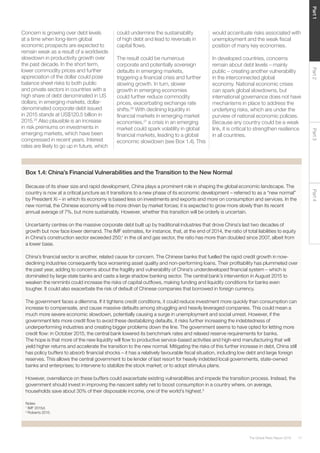 17The Global Risks Report 2016
Part2Part4Part3Part1
Concern is growing over debt levels
at a time when long-term global
economic prospects are expected to
remain weak as a result of a worldwide
slowdown in productivity growth over
the past decade. In the short term,
lower commodity prices and further
appreciation of the dollar could pose
balance sheet risks to both public
and private sectors in countries with a
high share of debt denominated in US
dollars; in emerging markets, dollar-
denominated corporate debt issued
in 2015 stands at US$120.5 billion in
2015.25
Also plausible is an increase
in risk premiums on investments in
emerging markets, which have been
compressed in recent years. Interest
rates are likely to go up in future, which
could undermine the sustainability
of high debt and lead to reversals in
capital flows.
The result could be numerous
corporate and potentially sovereign
defaults in emerging markets,
triggering a financial crisis and further
slowing growth. In turn, slower
growth in emerging economies
could further reduce commodity
prices, exacerbating exchange rate
shifts.26
With declining liquidity in
financial markets in emerging market
economies,27
a crisis in an emerging
market could spark volatility in global
financial markets, leading to a global
economic slowdown (see Box 1.4). This
would accentuate risks associated with
unemployment and the weak fiscal
position of many key economies.
In developed countries, concerns
remain about debt levels – mainly
public – creating another vulnerability
in the interconnected global
economy. National economic crises
can spark global slowdowns, but
international governance does not have
mechanisms in place to address the
underlying risks, which are under the
purview of national economic policies.
Because any country could be a weak
link, it is critical to strengthen resilience
in all countries.
Box 1.4: China’s Financial Vulnerabilities and the Transition to the New Normal
Because of its sheer size and rapid development, China plays a prominent role in shaping the global economic landscape. The
country is now at a critical juncture as it transitions to a new phase of its economic development – referred to as a “new normal”
by President Xi – in which its economy is based less on investments and exports and more on consumption and services. In the
new normal, the Chinese economy will be more driven by market forces; it is expected to grow more slowly than its recent
annual average of 7%, but more sustainably. However, whether this transition will be orderly is uncertain.
Uncertainty centres on the massive corporate debt built up by traditional industries that drove China’s last two decades of
growth but now face lower demand. The IMF estimates, for instance, that, at the end of 2014, the ratio of total liabilities to equity
in China’s construction sector exceeded 250;1
in the oil and gas sector, the ratio has more than doubled since 2007, albeit from
a lower base.
China’s financial sector is another, related cause for concern. The Chinese banks that fuelled the rapid credit growth in now-
declining industries consequently face worsening asset quality and non-performing loans. Their profitability has plummeted over
the past year, adding to concerns about the fragility and vulnerability of China’s underdeveloped financial system – which is
dominated by large state banks and casts a large shadow banking sector. The central bank’s intervention in August 2015 to
weaken the renminbi could increase the risks of capital outflows, making funding and liquidity conditions for banks even
tougher. It could also exacerbate the risk of default of Chinese companies that borrowed in foreign currency.
The government faces a dilemma. If it tightens credit conditions, it could reduce investment more quickly than consumption can
increase to compensate, and cause massive defaults among struggling and heavily leveraged companies. This could mean a
much more severe economic slowdown, potentially causing a surge in unemployment and social unrest. However, if the
government lets more credit flow to avoid these destabilizing defaults, it risks further increasing the indebtedness of
underperforming industries and creating bigger problems down the line. The government seems to have opted for letting more
credit flow: in October 2015, the central bank lowered its benchmark rates and relaxed reserve requirements for banks.
The hope is that more of the new liquidity will flow to productive service-based activities and high-end manufacturing that will
yield higher returns and accelerate the transition to the new normal. Mitigating the risks of this further increase in debt, China still
has policy buffers to absorb financial shocks – it has a relatively favourable fiscal situation, including low debt and large foreign
reserves. This allows the central government to be lender of last resort for heavily indebted local governments, state-owned
banks and enterprises; to intervene to stabilize the stock market; or to adopt stimulus plans.
However, overreliance on these buffers could exacerbate existing vulnerabilities and impede the transition process. Instead, the
government should invest in improving the nascent safety net to boost consumption in a country where, on average,
households save about 30% of their disposable income, one of the world’s highest.2
Notes
1
IMF 2015d.
2
Roberts 2015.
 