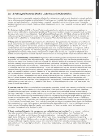 19The Global Risks Report 2016
Part2Part4Part3Part1
Box 1.5: Pathways to Resilience: Effective Leadership and Institutional Values
Global risks recognize no geographic boundaries. Whether from natural or man-made or cyber disasters, the cascading effects
can be felt oceans away. Escalating terrorist attacks in Africa, Europe and the Middle East; natural disasters related to climate
change; and health disasters from infectious diseases increasingly impose both economic and human costs. How can the
global community prevent or mitigate the adverse effects of catastrophic events in our increasingly complex and quickly evolving
environment?
The Global Agenda Council (GAC) on Risk and Resilience advocates four key activities for companies, organizations and
governments to build resilience at national and global levels.1
These recommendations resulted from a detailed study of entities
that proved to be resilient in recent disasters, including Nepal’s 2015 earthquake, the 2014 Ebola outbreak and Chile’s 2010
earthquake, along with an assessment of data from four sources including the Organisation for Economic Co-operation and
Development, the U.N. Office for the Coordination of Humanitarian Affairs, the World Bank and the Zurich Insurance Group.
1. Clarify roles and responsibilities. During a crisis, it is critical to have clearly delineated and understood senior official and
c-suite executive roles and responsibilities for risk and incident management. Confusion around “who is in charge” or “who has
authority” wastes crucial time and resources, and makes response and recovery less efficient and effective. The need for
well-defined roles becomes heightened when an organization faces novel or rapid-onset disasters or emergencies, such as
those resulting from cyberattacks. Pre-determining, training and exercising roles, capabilities and plans helps to ensure an
organization’s risk readiness. The successful management of complex crises also requires a capacity for adaptability and
flexibility. Crisis managers must be able to adjust pre-established plans as needed given the unique characteristics of the crisis.
2. Develop Crisis Leadership Characteristics. Organizations that successfully position for, respond to and recover from
major events also consistently have effective leadership – the qualities and actions of those with authority and influence can
empower their entities to be resilient. Such leaders are steady and decisive in the face of uncertainty and pressure. They make
decisions in a timely and prioritized way, and communicate them transparently. Recognizing that they cannot address risks
alone, they galvanize others and are clear about what assistance they require. They understand when a disaster requires them
to cut through policies that may prevent or delay action. Leaders who are effective during and after a crisis are those who have
earned trust through their demonstration of openness, transparency, responsiveness and accountability. They are seen as
honest and standing up against corruption. For example, an IMF assessment attributes much of Chile’s effective recovery from
the 2010 earthquake to the nation’s “technocratic, rules-based, and transparent” leadership – and to its institutional practices,
including the rule of law.2
Another example is seen in Norwegian Prime Minister Jens Stoltenberg’s speech in the wake of the
July 2011 terrorist attacks in Norway, which demonstrated how leadership during a crisis can significantly result in both
increased trust in government and meet citizens’ expectations of responsiveness. These examples also highlight the role of
meaning making – that is, the capacity for leaders to make sense of an adverse event and articulate to the public a clear path
forward in a state of emergency.
3. Leverage expertise. When confronted with an unprecedented emergency, strategic crisis managers must be able to quickly
identify and mobilize the most relevant and trustworthy expertise to help understand and respond to the crisis. Knowledge
management systems and expert networks need to be set up in advance and across multiple sectoral, professional and
disciplinary boundaries. Understanding the implications of the crisis beyond the immediate consequences and anticipating the
potential pathways of cascading effects requires appropriate crisis management structures that enable additional expertise to
formally support decision-making. For example, the United Kingdom’s Scientific Advisory Group in Emergency (SAGE) is an
independent support group that provides science-based expertise for the management of complex and unprecedented crises
to the UK cabinet. Access to such expert “force-multipliers” could help both public and private entities understand and address
the unique aspects of a crisis. Having access to specialized expertise is especially crucial for novel or multi-faceted evolving
crises – such as the Great East Japan Earthquake, which impacted the Fukushima nuclear reactor and caused many
companies to struggle with what decisions to make.
4. Create a culture of integrated risk management and multistakeholder partnerships. Another necessary institutional
value is the recognition of the scope of global risks and the need for partnerships to address them. A culture of risk
management – the beliefs, norms and values that underpin daily actions – must span the whole organization, including its
supply chains. Entities can no longer afford to have different types of risks managed by different policies and operating
procedures and by different officials, executives and agencies. All parts of an organization must collaborate transparently on risk
management through integrated planning because of the potential for risks to have cascading consequences, including
spillovers between the virtual and physical realms – for example, a flood disabling a server farm, or a cyberattack interrupting
electricity supply.
 