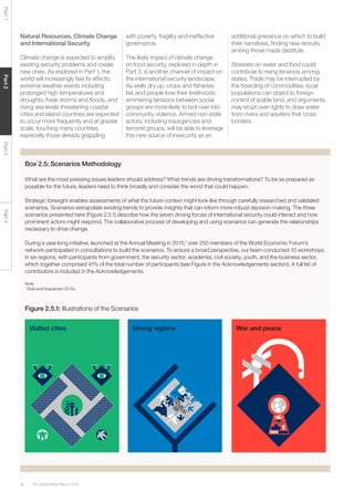 The Global Risks Report 201630
Part1Part2Part3Part4
Natural Resources, Climate Change
and International Security
Climate change is expected to amplify
existing security problems and create
new ones. As explored in Part 1, the
world will increasingly feel its effects:
extreme weather events including
prolonged high temperatures and
droughts, freak storms and floods, and
rising sea levels threatening coastal
cities and island countries are expected
to occur more frequently and at greater
scale, touching many countries,
especially those already grappling
with poverty, fragility and ineffective
governance.
The likely impact of climate change
on food security, explored in depth in
Part 3, is another channel of impact on
the international security landscape.
As wells dry up, crops and fisheries
fail, and people lose their livelihoods,
simmering tensions between social
groups are more likely to boil over into
community violence. Armed non-state
actors, including insurgencies and
terrorist groups, will be able to leverage
this new source of insecurity as an
additional grievance on which to build
their narratives, finding new recruits
among those made destitute.
Stresses on water and food could
contribute to rising tensions among
states. Trade may be interrupted by
the hoarding of commodities, local
populations can object to foreign
control of arable land, and arguments
may erupt over rights to draw water
from rivers and aquifers that cross
borders.
Box 2.5: Scenarios Methodology
What are the most pressing issues leaders should address? What trends are driving transformations? To be as prepared as
possible for the future, leaders need to think broadly and consider the worst that could happen.
Strategic foresight enables assessments of what the future context might look like through carefully researched and validated
scenarios. Scenarios extrapolate existing trends to provide insights that can inform more robust decision-making. The three
scenarios presented here (Figure 2.5.1) describe how the seven driving forces of international security could interact and how
prominent actors might respond. The collaborative process of developing and using scenarios can generate the relationships
necessary to drive change.
During a year-long initiative, launched at the Annual Meeting in 2015,1
over 250 members of the World Economic Forum’s
network participated in consultations to build the scenarios. To ensure a broad perspective, our team conducted 10 workshops
in six regions, with participants from government, the security sector, academia, civil society, youth, and the business sector,
which together comprised 41% of the total number of participants (see Figure in the Acknowledgements section). A full list of
contributors is included in the Acknowledgements.
Note
1
Eide and Kaspersen 2015c.
Figure 2.5.1: Illustrations of the Scenarios
Walled cities Strong regions War and peace
 