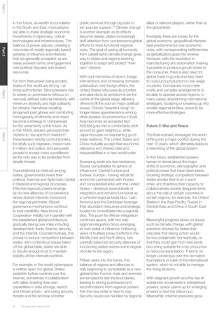 The Global Risks Report 201632
Part1Part2Part3Part4
In this future, as wealth accumulates
in the South and East, more players
are able to make strategic economic
investments in diplomacy, critical
technologies and infrastructures. The
balance of power adjusts, creating a
new order of mostly regionally based
spheres of influence and interests
that are generally accepted, as are
newly evolved norms of engagement
over political disputes and shared
resources.
Far from their power being eroded,
states in this world are strong – at
times authoritarian. Strong leaders rise
to power on promises to refocus on
narrowly defined national interests, with
minimum diversity and high solidarity
for citizens. Narratives recalling
(imagined) past glories and comforting
homogeneity of ethnicity and creed
become a strategy to compensate
for the uncertainty of the future. As
in the 1930s, leaders persuade their
citizens to “escape from freedom”:
these leaders strictly control borders,
forcefully curb migration, invest more
in military and police, and persuade
people to accept mass surveillance
as the only way to be protected from
deadly threats.
Overwhelmed by mistrust among
states, governments invest their
political, financial and diplomatic capital
in bilateral and regional processes.
Effective regional powers emerge,
as do new alliances of convenience
where shared interests transcend
the regional perimeter. Global
governance mechanisms continue
to lose credibility. New forms of
cooperation initially run in parallel with
the established global architecture,
gradually taking over roles including
development, trade, finance, security
and the internet. Counterintuitively, this
proves to reduce competition between
states: with contentious issues taken
off the global table, states are able
to rebuild enough trust to maintain
stability at the international level.
For example, in this world cyberspace
is neither open nor global. States
establish further controls over the
internet, sometimes in collaboration
with allies, building their own
capabilities in data storage, search,
and infrastructure – and using security
threats and the promise of better
public services through big data to
win popular support.25
Climate change
is another example: as its effects
become clearer, states increasingly
shift attention from cumbersome global
efforts to more functional regional
ones. The goal of saving all humanity
from catastrophic climate change gives
way to states and regions working
together to adapt and protect “their
own” citizens.
With bad memories of recent foreign
interventions and increasing domestic
polarization over foreign affairs, the
United States refocuses its priorities
and abandons its ambition to be the
centre of the global stage, allowing
others to fill the void on major political
issues. China’s “peaceful rising” no
longer raises apprehensions among
other powers; its prominence in East
Asia becomes an accepted fact.
ASEAN goes into a comfortable orbit
around its giant neighbour, while
Japan focuses on maintaining good
trade relations. The United States and
China mutually accept their economic
relevance and shared roles and
responsibilities in a new world order.
Sweeping aside any last resistance,
Russia consolidates its sphere of
influence in Central Europe and
Eurasia. Europe – having rebuilt its
economic partnership with Russia
and consolidated links with the United
States – develops several levels of
integration and remains functional as
a coherent regional trade bloc. Latin
America and the Caribbean leverage
their abundant resources and strategic
location to consolidate into a regional
bloc. The push for African integration
continues apace, with two sub-
regional integration blocs emerging
as twin poles of influence. Following
years of fruitless proxy conflicts in the
Middle East and North Africa, two
carefully balanced security alliances of
functioning states restore some degree
of order to the region.
Fifteen years into the future, this
balance of regions and alliances is
only beginning to consolidate as a new
global order. Former rivals and enemies
are tempted to test the boundaries,
leading to strong pushbacks and
reconfirmations from regional powers
that the new order is here to stay.
Security issues are handled by regional
allies or relevant players, rather than at
the global level.
Inevitably, there are losses for the
global economy: geopolitical interests
take predominance over economic
ones, with corresponding inefficiencies
as globalization goes into reverse.
However, with the revolution in
manufacturing and automation making
it possible to produce goods closer to
the consumer, there is less need for
global trade in goods and less need
to outsource production to low-wage
countries. Companies must make
costly and complex arrangements to
be able to operate across regions; in
many cases, abandoning international
strategies, localizing or breaking up into
smaller regional entities, prove to be
more effective strategies.
Future 3: War and Peace
The final scenario envisages the world
drifting into a major conflict during the
next 15 years, which ultimately leads to
a reworking of the global system.
In this future, established powers
remain in denial about the major
shifts of economic, demographic and
political power that have taken place.
Growing strategic competition between
states erodes their trust in each
other, and therefore their capacity to
collaboratively resolve disagreements
about the role of certain countries in
certain regions: for example, the United
States in the Asia-Pacific; Russia in
Central Asia; and China in South-East
Asia.
Meaningful progress slows on issues
such as climate change, with global
solutions blocked by states that
calculate that taking action would
be too problematic domestically, or
that they could gain from new lands
becoming suitable for crop production
or resource exploitation. There is no
longer consensus over the normative
foundations or rules of the international
system, which is not able to manage
the rising tensions.
With stagnant growth and the rise of
isolationist movements in established
powers, space opens up for emerging
powers to test the status quo.
Meanwhile, internal pressures grow
 