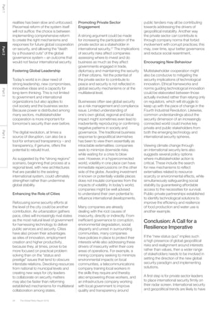 The Global Risks Report 201634
Part1Part2Part3Part4
realities has been slow and unfocused.
Piecemeal reform of the system itself
will not suffice: the choice is between
implementing comprehensive reform
to create the right mechanisms and
responses for future global cooperation
on security, and allowing the “death
by a thousand cuts” of the global
governance system – an outcome that
would not favour international security.
Fostering Global Leadership
Today’s world is in clear need of
strong leadership, new compromises,
innovative ideas and a capacity for
long-term thinking. This is not limited
to government and international
organizations but also applies to
civil society and the business sector.
Because power is distributed among
many sectors, multistakeholder
cooperation is more important for
tomorrow’s security than ever before.
The digital revolution, at times a
source of disruption, can also be a
tool for enhanced transparency – and
transparency, if genuine, offers the
potential to rebuild trust.
As suggested by the “strong regions”
scenario, beginning that process at a
regional level, with new architectures
that are parallel to the existing
international system, could ultimately
strengthen rather than undermine
global stability.
Enhancing the Role of Cities
Refocusing some security efforts at
the level of the city could be another
contribution. As urbanization gathers
pace, cities will increasingly rival states
as the most natural level of government
for harnessing technology to deliver
public services and security. Cities
have also proven their advantages
as sites of innovation, employment
creation and higher productivity,
because they, at times, prove to be
more focused on practical problem
solving than on the “status and
prestige” issues that tend to obscure
interstate relations. Devolving resources
from national to municipal levels and
creating new ways for city leaders
to collaborate on security matters
may also be faster than reforming
established mechanisms for multilateral
collaboration among states.
Promoting Private Sector
Engagement
A strong argument could be made
for increasing the participation of the
private sector as a stakeholder in
international security.27
The implications
of security risks affect companies
assessing where to invest and do
business as much as they affect
governments engaged in trade,
diplomacy and maintaining the security
of their citizens. Yet the potential of
the private sector to contribute to
peace and security is not reflected in
global security mechanisms or at the
multilateral level.
Businesses often see global security
as a risk management and compliance
issue. Limited understanding of
one’s own global, regional and local
impact might sometimes even lead to
inadvertently reproducing or confirming
negative patterns in society and
governance. The traditional business
response to geopolitical skirmishes
has been to view them essentially as
intractable externalities: companies
seek to minimize downside risks
while waiting for a crisis to blow
over. However, in a hyperconnected
world, volatility in one place can have
immediate repercussions on the other
side of the globe. Avoiding investment
in known or potentially volatile places
does not insulate companies from the
impacts of volatility. In today’s world,
companies might be well advised
to understand their own potential to
influence international developments.
Many companies are already
dealing with the root causes of
insecurity, directly or indirectly. From
inefficient governance to corruption,
environmental degradation, social
disparity and unrest in surrounding
communities, many companies
have policies in place to protect their
interests while also addressing these
drivers of insecurity within their core
areas of operations. For example, a
mining company seeking to minimize
environmental impacts on local
communities, a telecommunications
company training local workers in
the skills they require and thereby
also empowering those workers, and
an infrastructure company working
with local government to improve
quality and transparency around
public tenders may all be contributing
towards addressing the drivers of
geopolitical instability. Another way
the private sector can contribute is
through company norms that forbid
involvement with corrupt practices; this
may, over time, spur better governance
and reduce social resentment.
Encouraging New Behaviour
Multistakeholder cooperation might
also be conducive to mitigating the
security implications of technological
innovation. Ethical frameworks and
norms guiding technological innovation
could be elaborated between those
actually involved rather than relying only
on regulators, which will struggle to
keep up with the pace of change in the
Fourth Industrial Revolution. Likewise,
common understandings about the
security dimension of an increasingly
connected world could involve key
private and public stakeholders from
both the emerging technology and
international security spheres.
Viewing climate change through
an international security lens also
suggests several policy options
where multistakeholder action is
critical. These include the search
for new mechanisms to reflect
externalities related to resource
scarcity or environmental effects, while
simultaneously safeguarding social
stability by guaranteeing affordable
access to the necessities for survival.
Public-private partnerships established
to identify technological solutions to
improve the efficiency and resilience
of food production and water use is
another example.
Conclusion: A Call for a
Resilience Imperative
If the “new status quo” implies such
a high presence of global geopolitical
risks and realignment around interests
rather than values, then a wider range
of stakeholders needs to be involved in
setting the direction of the new global
security paradigm and implementing
solutions.
A first step is for private sector leaders
to place international security firmly on
their radar screen. International security
and geopolitical trends are likely to have
 