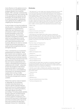 35The Global Risks Report 2016
Part2Part4Part3Part1
more influence on the global economy
in the future, thus demanding greater
strategic attention from business
leaders. With a stronger understanding
of the issues and their own evolving role
in the geopolitical and global security
landscape, the private sector can be
a constructive partner in addressing
many global security challenges and
mitigating their driving forces.
A second step is to have the traditional
security actors – including international
organizations and governments –
adjust their own frameworks and
processes to build in more public-
private participation at the most
appropriate levels. The Extractive
Industries Transparency Initiative, action
taken by technological and social
media companies to block terrorist
and violent extremist activity, and
business alliances for action on climate
change are promising examples of
public-private arrangements that can
strengthen security.
Third, a renewed focus on prevention,
preparedness and resilience, rather
than reaction and compliance, would
likely improve security actors’ ability to
manage known and unknown security
risks. There exists important know-how
and resources in the private sector
that can improve preparedness and
mission-critical planning processes in
a global security context – using data
to track the progress of risk factors,
sharing information on where and
when crimes occur, and establishing
mechanisms for harnessing industry
supply chains during complex
emergencies – are a few examples of
how security arrangements could be
updated.
Rather than wait for crises to happen,
or sleepwalk into the dystopian
scenarios described above, it is
critical to identify potential inflection
points and focus on finding solutions
rather than just containing problems,
and adapt relevant structures
accordingly. Prompting greater pliability
through a genuine, forward-looking
multistakeholder process in order
to ensure against complacency and
improve the outcomes in a fast-paced
and interconnected world may be the
best way to prevent the described
dystopian futures from materializing.
Endnotes
1
“Non-state actors” is a term widely used to describe everything from non-for-profit
or commercial providers, non-governmental organizations across all thematics,
community-based organizations and faith-based organizations. Their characteristics
include sufficient power to shape and cause change, although they are not part
of the established institutions of a state and are thus not accountable to the same
standards as a state. In the global security context, however, the term is often used
to refer to violent, criminal, terrorist and militarized groups or individuals with no ties
to a state or state-like structures but who, through the use of asymmetric strategies
of warfare, declare war on states and state actors. Non-state actors can also be
a force of good in terms of their significant role and emphasis on a specific area of
focus, usually on common goods, for the advancement and promotion of issues.
2
Williams 2008.
3
IISS 2015.
4
UNHCR 2015.
5
Institute for Economics and Peace 2015.
6
Kaspersen and Shetler Jones 2015.
7
See UN Security Council Report S/2015/358, at www.un.org/en/sc/ctc/
docs/2015/N1508457_EN.pdf. Letter dated 19 May 2015 from the Chair of the
Security Council Committee pursuant to resolutions 1267 (1999) and 1989 (2011)
concerning Al-Qaida and associated individuals and entities addressed to the
President of the Security Council dated 19th May 2015.
8
Kaspersen 2015a.
9
See Davis, Dusek, and Kaspersen 2015.
10
Argueta de Barillas and Cassar 2015.
11
Vision of Humanity 2015.
12
Stoltenberg 2015.
13
Schwab 2015.
14
Blanke and Kaspersen 2015.
15
George 2013.
16
Kaspersen and Hagan 2015.
17
Kaspersen 2015c.
18
Eide and Kaspersen 2015b.
19
Eide and Kaspersen 2015a.
20
Hybrid threats and warfare refers to the blend of conventional, irregular means
of combat and asymmetric tools, often with a strong cyber element, in military
strategies facing indistinct adversaries and aggressors in a complex battle domain,
complicating matters such as attribution and retribution.
21
The term “cy-ops” refers to militarized cyber operations; “psy-ops” refers to
military operations usually aimed at influencing the adversary mindset through
noncombative means.
22
Kaspersen 2015b.
23
Nye 2014.
24
Sally 2014.
25
Beckstrom 2014.
26
See also the World Economic Forum 2015b.
27
De Sola and Kaspersen 2015.
 