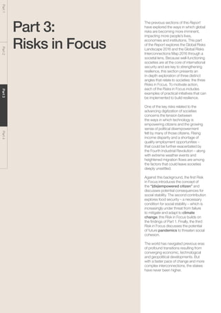The Global Risks Report 201638
Part1Part2Part3Part4
Part 3:
Risks in Focus
The previous sections of this Report
have explored the ways in which global
risks are becoming more imminent,
impacting more people’s lives,
economies and institutions. This part
of the Report explores the Global Risks
Landscape 2016 and the Global Risks
Interconnections Map 2016 through a
societal lens. Because well-functioning
societies are at the core of international
security and are key to strengthening
resilience, this section presents an
in-depth exploration of three distinct
angles that relate to societies: the three
Risks in Focus. To motivate action,
each of the Risks in Focus includes
examples of practical initiatives that can
be implemented to build resilience.
One of the key risks related to the
advancing digitization of societies
concerns the tension between
the ways in which technology is
empowering citizens and the growing
sense of political disempowerment
felt by many of those citizens. Rising
income disparity and a shortage of
quality employment opportunities –
that could be further exacerbated by
the Fourth Industrial Revolution – along
with extreme weather events and
heightened migration flows are among
the factors that could leave societies
deeply unsettled.
Against this background, the first Risk
in Focus introduces the concept of
the “(dis)empowered citizen” and
discusses potential consequences for
social stability. The second contribution
explores food security – a necessary
condition for social stability – which is
increasingly under threat from failure
to mitigate and adapt to climate
change; this Risk in Focus builds on
the findings of Part 1. Finally, the third
Risk in Focus discusses the potential
of future pandemics to threaten social
cohesion.
The world has navigated previous eras
of profound transitions resulting from
converging economic, technological
and geopolitical developments. But
with a faster pace of change and more
complex interconnections, the stakes
have never been higher.
 