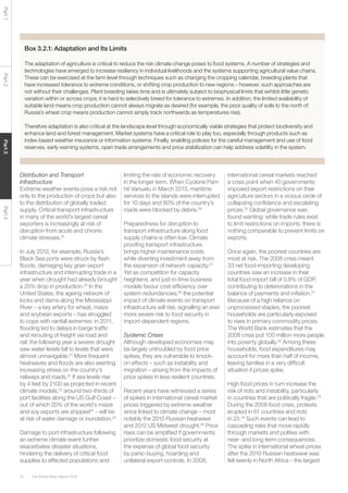 The Global Risks Report 201652
Part1Part2Part3Part4
Box 3.2.1: Adaptation and Its Limits
The adaptation of agriculture is critical to reduce the risk climate change poses to food systems. A number of strategies and
technologies have emerged to increase resiliency in individual livelihoods and the systems supporting agricultural value chains.
These can be exercised at the farm level through techniques such as changing the cropping calendar, breeding plants that
have increased tolerance to extreme conditions, or shifting crop production to new regions – however, such approaches are
not without their challenges. Plant breeding takes time and is ultimately subject to biophysical limits that exhibit little genetic
variation within or across crops; it is hard to selectively breed for tolerance to extremes. In addition, the limited availability of
suitable land means crop production cannot always migrate as desired (for example, the poor quality of soils to the north of
Russia’s wheat crop means production cannot simply track northwards as temperatures rise).
Therefore adaptation is also critical at the landscape level through economically viable strategies that protect biodiversity and
enhance land and forest management. Market systems have a critical role to play too, especially through products such as
index-based weather insurance or information systems. Finally, enabling policies for the careful management and use of food
reserves, early warning systems, open trade arrangements and price stabilization can help address volatility in the system.
Distribution and Transport
Infrastructure
Extreme weather events pose a risk not
only to the production of crops but also
to the distribution of globally traded
supply. Critical transport infrastructure
in many of the world’s largest cereal
exporters is increasingly at risk of
disruption from acute and chronic
climate stresses.19
In July 2012, for example, Russia’s
Black Sea ports were struck by flash
floods, damaging key grain export
infrastructure and interrupting trade in a
year when drought had already brought
a 25% drop in production.20
In the
United States, the ageing network of
locks and dams along the Mississippi
River – a key artery for wheat, maize
and soybean exports – has struggled
to cope with rainfall extremes: in 2011,
flooding led to delays in barge traffic
and rerouting of freight via road and
rail; the following year a severe drought
saw water levels fall to levels that were
almost unnavigable.21
More frequent
heatwaves and floods are also exerting
increasing stress on the country’s
railways and roads.22
If sea levels rise
by 4 feet by 2100 as projected in recent
climate models,23
around two-thirds of
port facilities along the US Gulf Coast –
out of which 20% of the world’s maize
and soy exports are shipped24
– will be
at risk of water damage or inundation.25
Damage to port infrastructure following
an extreme climate event further
exacerbates disaster situations,
hindering the delivery of critical food
supplies to affected populations and
limiting the rate of economic recovery
in the longer term. When Cyclone Pam
hit Vanuatu in March 2015, maritime
services to the islands were interrupted
for 10 days and 80% of the country’s
roads were blocked by debris.26
Preparedness for disruption to
transport infrastructure along food
supply chains is often low. Climate
proofing transport infrastructure
brings higher maintenance costs
while diverting investment away from
the expansion of network capacity.27
Yet as competition for capacity
heightens, and just-in-time business
models favour cost-efficiency over
system redundancies,28
the potential
impact of climate events on transport
infrastructure will rise, signalling an ever
more severe risk to food security in
import-dependent regions.
Systemic Crises
Although developed economies may
be largely untroubled by food price
spikes, they are vulnerable to knock-
on effects – such as instability and
migration – arising from the impacts of
price spikes in less resilient countries.
Recent years have witnessed a series
of spikes in international cereal market
prices triggered by extreme weather
since linked to climate change – most
notably the 2010 Russian heatwave
and 2012 US Midwest drought.29
Price
rises can be amplified if governments
prioritize domestic food security at
the expense of global food security
by panic-buying, hoarding and
unilateral export controls. In 2008,
international cereal markets reached
a crisis point when 40 governments
imposed export restrictions on their
agriculture sectors in a vicious circle of
collapsing confidence and escalating
prices.30
Global governance was
found wanting: while trade rules exist
to limit restrictions on imports, there is
nothing comparable to prevent limits on
exports.
Once again, the poorest countries are
most at risk. The 2008 crisis meant
33 net food-importing developing
countries saw an increase in their
total food import bill of 0.8% of GDP,
contributing to deteriorations in the
balance of payments and inflation.31
Because of a high reliance on
unprocessed staples, the poorest
households are particularly exposed
to rises in primary commodity prices.
The World Bank estimates that the
2008 crisis put 100 million more people
into poverty globally.32
Among these
households, food expenditures may
account for more than half of income,
leaving families in a very difficult
situation if prices spike.
High food prices in turn increase the
risk of riots and instability, particularly
in countries that are politically fragile.33
During the 2008 food crisis, protests
erupted in 61 countries and riots
in 23.34
Such events can lead to
cascading risks that move rapidly
through markets and polities with
near- and long-term consequences.
The spike in international wheat prices
after the 2010 Russian heatwave was
felt keenly in North Africa – the largest
 