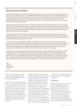 53The Global Risks Report 2016
Part2Part4Part3Part1wheat-importing region in the world
– where the price of bread was the
subject of initial protests that became
the 2011 Arab Spring.
In the same year, a prolonged drought
in Syria – since linked to climate change
– contributed to rural-urban migration
that heightened tensions in the nation’s
cities before conflict erupted, leading
to a civil war that remains in progress.35
The long-term consequences of the
sequence of events, beginning with
extreme weather and ending with the
Arab Spring and Syrian civil war, are still
playing out through ongoing conflict,
mass migration and increased risk of
terrorism.
Droughts, floods and heatwaves will
become increasingly severe as climate
change accelerates. Extreme El Niño
events, which can wreak havoc with
harvests in breadbaskets and food
insecure regions alike, are expected
to become more common.36
The risk
of production shocks with systemic
consequences is increasing, with
profound implications for the stability of
international markets: one recent study
found that what would have been a
1-in-100 year global production shock
over the second half of the 20th century
may have become a 1-in-30 year
event by 2050 – a more than threefold
increase in risk.37
A double breadbasket
failure, in which two critical harvests are
lost, now represents a plausible worst-
case scenario that could precipitate
a systemic crisis of unprecedented
magnitude.38
Conclusions
Climate change presents a profound
threat to food security because
biophysical stresses mean it will
become increasingly difficult for
agriculture to meet demand, and
more extreme weather increases the
risk of both local and systemic food
crises. The poorest countries are
most vulnerable, but crop failures in
systemically important production
regions will have global consequences
that may extend beyond food systems.
Box 3.2.2: Reducing Food Waste
Current estimates suggest around one-third of all food produced for human consumption is lost or wasted along the food
value chain, with a direct economic cost of US$750 billion per year. Excluding land-use change, the annual emissions
footprint of food produced but not consumed is around 3.3 million tonnes of carbon dioxide equivalent (CO2e), more than
the total national emissions of India; the land requirement is almost 1.4 billion hectares, close to 30% of the world’s
agricultural land area; and the blue water (surface and groundwater) consumption is approximately 250 cubic kilometres,
three times the volume of Lake Geneva.1
Approximately half of this volume (54%) is lost in upstream processes including agricultural production (a third of the total
alone) and post-harvest handling and storage; the other half (46%) is wasted in downstream activities such as processing,
distribution, and consumption. Consumption wastage is much higher in high- and middle-income regions (31–39% of total
losses) than in low-income regions (4–16%). Significant low-income losses at the post-harvest stage result from a lack of
adequate infrastructure to prevent spoiling.2
Compounding the problem of direct losses are wasteful, or resource-inefficient, forms of food production: grain-fed
livestock production, for example, results in significant losses of edible calories along the food chain from those available
from plants to those ultimately consumed by humans. This inefficiency is expected to become increasingly significant as a
growing global middle class consumes more meat.
The cost of food wastage is significant not only in economic terms, but also for current and future resource and food
security. Addressing food wastage offers significant potential to alleviate pressures on natural resources and the tightening
balance of supply and demand: it is estimated that halving the current rate of wastage could meet over a fifth of caloric
needs by 2050,3
reducing required cropland by 14% and agricultural greenhouse gas emissions by 22–28% (saving
approximately 4.5 GtCO2e per year) relative to the counterfactual of no reduction in food wastage.4
Currently the environmental costs of food waste are externalized and the market incentives to reduce waste are minimal.
Maintaining supply chains that deliver year-round uninterrupted supplies of produce are inherently wasteful because
retailers depend on over-ordering and suppliers on over-producing. But currently the economic benefits of this model
outweigh the costs. Exacting retail quality and presentation standards, consumer expectations, and legislation governing
food re-use all exacerbate the problem by rejecting perfectly edible but non-aesthetically pleasing produce. Minimizing
waste will therefore require technical innovations, legislative reform, and a recalibration of consumer expectations.5
Notes
1
FAO 2013.
2
FAO 2013.
3
Lipinski et al. 2013.
4
Bajželj et al. 2014.
5
FAO 2014.
 