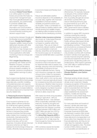 55The Global Risks Report 2016
Part2Part4Part3Part1
–	 The World Resources Institute
developed Global Forest Watch
is an online system to monitor
forests and provide information to
improve their management (see
http://www.globalforestwatch.org/
about/awards_and_testimonials).
It combines satellite data
with modern mapping and
information and communication
technologies to enable a new kind
of environmental monitoring and
decision-support tools.
	
–	 A partnership between Google and
the Brazilian environmental NGO
Imazon, Google Earth Engine
integrates satellite measurements
dating back decades with other
data feeds such as weather
information to map changes such
as deforestation in remote areas.
Future applications will enable
monitoring of sea ice change and
illegal fishing.
	
–	IBM’s Insight Cloud Service, a
partnership with Twitter and the
Weather Company, combines
open data with private data to
produce analytics enabling, for
example, insurance companies to
issue weather warnings to policy-
holders.
Such programmes illustrate how large-
scale collaborative efforts that leverage
large data sets, scientific modelling,
computational power and capacity-
building programmes can improve local
decision-making to increase resilience
and reduce exposure to important food
security-related risks.
2. Reducing Economic Exposure
through Insurance Innovations
Crop insurance schemes do not
always deliver sufficient protection
for small farmers against potential
losses – either because they are too
expensive for low-income smallholder
farmers or because they provide
perverse incentives that discourage
policy-holders from investing in crop
productivity. International aid for
disaster relief financing has often
proved to be slow, ad hoc and
expensive. Innovative climate-informed
insurance schemes can help to
address the shortcomings in these two
models, efficiently reducing exposure
to economic losses and thereby food
insecurity.
Robust and affordable weather
insurance depends on the availability of
accurate data, together with improved
capabilities to forecast weather
variability and extreme events such
as droughts. Today a combination of
data provided by weather stations with
remote sensing and satellite imagery
are helping scale innovative insurance
schemes across developing countries.
Weather index insurance schemes,
also known as “index-based financial
risk-transfer mechanisms”, pay
out based on weather rather than
crop losses. They use an index of
productivity-relevant weather variables
such as precipitation onset and
intensity, streamflow and temperature:
the insurance pays out, for example, if
measured rainfall falls below a specified
level.
One advantage of weather index
insurance is that it removes the need
for expensive field visits to assess crop
damage, reducing costs and improving
accessibility of insurance for low-
income smallholder farmers. Having
such insurance coverage can create a
virtuous circle: it often is a necessary
condition for accessing bank loans or
other credit, which in turn can be used
to invest in improved agricultural inputs
for increased productivity and reduced
risk exposure. Weather index insurance
schemes also remove the possibility of
poorly designed crop failure insurance
schemes that effectively incentivize
farmers to allow crops to fail.
With nearly two-thirds of its population
working in agriculture – 80% as
smallholder farmers – Sub-Saharan
Africa is especially vulnerable to food
insecurity caused by droughts and
temperature rises. World Bank data
suggest that Sub-Saharan countries
will need between US$14 billion and
US$17 billion per year from 2010 to
2050 to adapt to climate change.42
The Africa Risk Capacity (ARC) is
an innovative African Union initiative,
launched in 2014, to help close the
financing gap by improving insurance
for climate-related risks.
ARC combines several risk transfer
mechanisms to reduce the cost
of insurance while increasing its
effectiveness. For example, because
not all parts of the continent will be
affected by drought at the same
time, by pooling drought risk across
all member countries ARC can
reduce individual premiums paid
by governments by up to 50%. To
be eligible for insurance through
ARC, governments have to develop
evidence-based contingency plans.
In addition to regular ARC insurance
schemes covering the costs for
immediate responses to weather
disasters, the ARC Extreme Climate
Facility will issue data-based climate
change catastrophe risk bonds to
participating countries.43
These bonds
are structured as concessional finance
that must be used to reduce risk
exposure and vulnerability. This not
only provides countries with incentives
to invest in climate-smart agriculture,
but also improves long-term planning
and reduces investment risks for the
private sector. By blending public and
private finance, ARC hopes to generate
over US$1 billion in additional finance
over the next 30 years.
3. Financial System Shift to Unleash
Climate-Resilient, Low-Carbon
Investments
Effectively tackling climate-induced
risks will require new ways to incentivize
climate-smart investment. Despite
increasing recognition of the economic
risks, global financial systems are
yet to incorporate them into financial
decision-making. Finding ways to
adapt established risk assessment
analytics, models and reporting
frameworks could unleash larger flows
of capital towards climate-friendlier
investments.
For many executives and boards of
directors, climate risks seem less
immediate than other issues. Even
where Environment, Social and
Corporate Governance (ESG) data
are disclosed, investors often remain
unaware of the severity of the threat:
these data tend to be appended in an
annex rather than integrated into core
financial statements, and they do not
make clear the materiality of specific
climate and regulatory risks. The sheer
number of ESG criteria is a barrier
to comparability and identification of
 