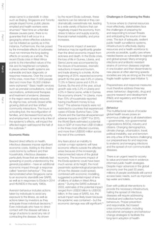 The Global Risks Report 201660
Part1Part2Part3Part4
areas came to a standstill, in cities
such as Beijing, Singapore and Toronto
people stayed home, public places
emptied and health workers were
shunned.10
Next time an unfamiliar
disease causes panic, there is no
guarantee that it will occur in a
geography where effective solutions
can be initiated as quickly as in this
instance. Furthermore, the risk posed
by the immediate effects of outbreaks
must not minimize the long-lasting
effects on society as a whole. The
recent Ebola crisis in West Africa
points to the intensified nature of the
risk and its heightened complexity
in places where health systems are
vulnerable and lack diagnostic or
response measures. Over the course
of the crisis, more than 11,000 people
died and more than 16,000 children
were orphaned.11
Basic health services
such as prenatal consultations, routine
vaccinations, antiretroviral therapies
and treatment of endemic diseases
in the region were sharply reduced.
As stigma rose, schools closed while
growing distrust and fear shifted
community interactions. The hours of
schooling lost, the reconfiguration of
families, and decreased food security
and employment, to name only a few of
the epidemic’s effects, will impact the
affected region well beyond the halt of
the outbreak.12
Economic Risks
Beyond direct effects on health,
infectious diseases impose significant
economic costs. Adding to the direct
costs borne by sufferers and their
households, infectious diseases –
particularly those that are relatively fast-
spreading or poorly understood by the
general population – have an additional
economic impact through a response
called “aversion behaviour”. This was
demonstrated when Singapore came
to an economic standstill over SARS,
as well as in responses to Ebola in 2014
and HIV/AIDS in the early 1980s.
Aversion behaviour includes actions
taken by individuals to avoid any
exposure to the illness, as well as
actions taken by investors as they
anticipate those individual decisions.13
Even individuals who have no direct
contact with the disease will take a
range of actions to avoid any risk of
contracting the disease. As shown
by the recent Ebola outbreak, these
reactions can be rational or they can
dramatically overestimate risk, leading
to a wide variety of factors that can
negatively impact the economy, from
stress to labour and supply scarcity,
financial market instability, and price
increases.
The economic impact of aversion
behaviour may be significantly greater
than the direct economic impact from
sickness and death. In the Ebola crisis,
the loss of life in Guinea, Liberia, and
Sierra Leone was accompanied by
the closure of businesses, dramatic
reductions in travel and tourism,
and trade slowing to a trickle. At the
beginning of 2014, expected economic
growth for the year was 5.9% in Liberia,
11.3% in Sierra Leone and 4.5% in
Guinea. By the end of the year, actual
growth was only 2.2% in Liberia and
4.0% in Sierra Leone, while in Guinea
the economy shrank.14
In Liberia, more
than 70% of households reported
having insufficient money to buy
food.15
The adverse impacts were not
restricted to countries that experienced
cases of Ebola: Burkina Faso, Côte
d’Ivoire and the Gambia all experienced
adverse impacts on GDP.16
For 2015,
the World Bank estimated a potential
loss in GDP of more than US$1.6 billion
in the three most affected countries,
and more than US$500 million across
the rest of the continent.
Any fears about an inability to
contain a major epidemic will have
economic effects outside the affected
areas because of the increasingly
interconnected nature of the global
economy. The economic impact of
the Ebola epidemic could have been
much worse: at its height, the most
pessimistic epidemiological projections
of how the disease could spread,
combined with economic modelling,
suggested a potential impact of tens
of billions of dollars in West Africa
alone.17
During the SARS outbreak in
2003, estimates of the potential impact
ranged from US$30 billion to US$100
billion. In the case of SARS, too, the
actual impact was likely lower because
the epidemic was contained – but the
economic damage was still significant.18
Challenges in Containing the Risks
To know where to channel resources
most effectively, stakeholders face
the challenges of preparing for
and responding to known threats
and anticipating the source of new
ones. The lack of adequate, resilient
public health surveillance systems,
infrastructure to effectively deploy
resources and a health workforce to
provide accessible, quality care where
needed leaves us vulnerable to regional
and global spread. Many emerging
infections and antibiotic-resistant
strains of common diseases originate
in one location and then disseminate to
new places at often alarming speeds:
societies are only as strong as the most
fragile health system (see Initiative 1).
Preparedness and response measures
must therefore address three key
areas: behaviour; diagnostic, drug and
vaccine research and development
(R&D); and regulatory and financial
environments.
Behaviour
The multifactorial nature of broader
global health issues poses an
enormous challenge to all stakeholders
– governments, non-governmental
organizations (NGOs), industry and
citizens. Changing demographics,
climate change, urbanization, travel,
political instability, war and terrorism
are only a few of the factors challenging
our preparedness for and response
to endemic and emerging infections
and the spread of non-communicable
diseases.
There is an urgent need for society
to value and invest more in evidence-
informed public health strategies.
Despite major advances in the global
economy over the past 50 years,
millions of people worldwide still cannot
access basic needs, such as improved
tap water and toilets.
Even with political interventions to
provide the necessary infrastructure,
halting the spread of infectious
diseases will require addressing
individual and collective human
behaviours. Proper prevention
and responsible, fact-based
crisis communication, including
educational campaigns and behaviour
change strategies to facilitate the
long-term adoption of health-
 
