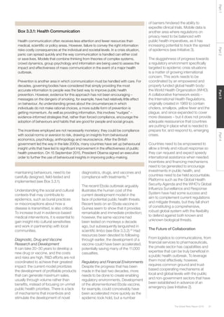 61The Global Risks Report 2016
Part2Part4Part3Part1
maintaining behaviours, need to be
carefully designed, field-tested and
implemented (see Box 3.3.1).
Understanding the social and cultural
contexts that may contribute to
epidemics, such as burial practices
or misconceptions about how a
disease is transmitted, is also critical.
To increase trust in evidence-based
medical interventions, it is essential to
gain insight into cultural sensitivities
and work in partnership with local
communities.
Diagnostic, Drug and Vaccine
Research and Development
It can take 20–30 years to develop a
new drug or vaccine, and the costs
and risks are high. R&D efforts are not
coordinated to achieve their greatest
impact: the current model prioritizes
the development of profitable products
that can generate maximum sales,
usually through volume rather than
benefits, instead of focusing on unmet
public health priorities. There is a lack
of mechanisms that incentivize and
stimulate the development of novel
Box 3.3.1: Health Communication
Health communication often receives less attention and fewer resources than
medical, scientific or policy areas. However, failure to convey the right information
risks costly consequences at the individual and societal levels. In a crisis situation,
panic can spread quickly and the way communication is handled can either cost
or save lives. Models that combine thinking from theories of complex systems,
crowd dynamics, group psychology and information are being used to assess the
impact and effectiveness of mass communication in the event of a major health
outbreak.
Prevention is another area in which communication must be handled with care. For
decades, governing bodies have considered that simply providing the most
accurate information to people was the best way to improve public health
prevention. However, evidence for this approach has not been encouraging –
messages on the dangers of smoking, for example, have had relatively little effect
on behaviour. As understanding grows about the circumstances in which
individuals do not make rational choices, a more subtle form of prevention is
getting momentum. As well as providing information, this involves “nudges” –
evidence-informed strategies that, rather than forced compliance, encourage the
adoption of behaviours and habits that are good for people and social groups.
The incentives employed are not necessarily monetary; they could be compliance
with social norms or aversion to risk, drawing on insights from behavioural
economics, psychology, anthropology and neuroscience. After the British
government led the way in the late 2000s, many countries have set up behavioural
insight units that have led to significant improvement in the effectiveness of public
health prevention. On 15 September 2015, President Obama signed an executive
order to further the use of behavioural insights in improving policy-making.
diagnostics, drugs, and vaccines and
compliance with treatments.19
The recent Ebola outbreak arguably
illustrates the human cost of the
current development model in the
face of potential public health threats.
Recent tests on an Ebola vaccine in
Guinea seem to show that it provides
remarkable and immediate protection;
however, the same vaccine had
been tested on monkeys a decade
ago, but subsequently languished in
scientific limbo (see Box 3.3.2).20
Had
resources been devoted to following
through earlier, the development of a
vaccine could have been accelerated,
potentially saving many of the 11,000
casualties.
Regulatory and Financial Environments
Despite the progress that has been
made in the last two decades, more
needs to be done to create enabling
regulatory environments. Development
of the aforementioned Ebola vaccine,
for example, could conceivably have
been accelerated more quickly as the
epidemic took hold, but a number
of barriers hindered the ability to
expedite clinical trials. Mobile data is
another area where regulations on
privacy need to be balanced with
public health imperatives, as it has
increasing potential to track the spread
of epidemics (see Initiative 3).
The sluggishness of progress towards
a regulatory environment specifically
targeted to epidemic crisis situations
is a matter of growing international
concern. This work needs to be
coordinated by an empowered and
properly funded global health body:
the World Health Organization (WHO).
A collaborative framework exists –
the International Health Regulations,
originally created in 1969 to contain
cholera, smallpox, yellow fever and the
plague, and since expanded to cover
more diseases – but it does not provide
adequate reassurance that countries
are putting in place what is needed to
prepare for, and respond to, emerging
crises.
Countries need to be empowered to
allow a timely and robust response so
they can request and expect speedy
international assistance when needed.
Incentives and financing mechanisms
need to be generated to encourage
investments in public health, and
countries need to be held accountable.
Platforms such as the Global Health
Security Agenda and the WHO’s Global
Influenza Surveillance and Response
System have had some success and
aim to complement current regulations
and mitigate threats, but they fall short
of constituting a comprehensive,
robust global system with the flexibility
to defend against both known and
unknown biological threats.
The Future of Collaboration
From logistics to communications, from
financial services to pharmaceuticals,
the private sector has capabilities and
expertise that can be truly beneficial in
a public health outbreak. To leverage
them most effectively, however,
requires common ground and trust-
based cooperating mechanisms at
local and global levels with the public
and non-government sectors that have
been established in advance of an
emergency (see Initiative 2).
 
