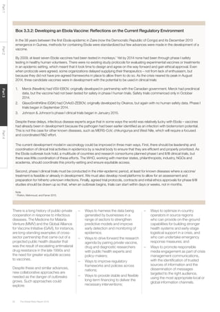 The Global Risks Report 201662
Part1Part2Part3Part4
Box 3.3.2: Developing an Ebola Vaccine: Reflections on the Current Regulatory Environment
In the 38 years between the first Ebola epidemic in Zaire (now the Democratic Republic of Congo) and its December 2013
emergence in Guinea, methods for containing Ebola were standardized but few advances were made in the development of a
vaccine.
By 2009, at least seven Ebola vaccines had been tested in monkeys.1
Yet by 2014 none had been through phase I safety
testing in healthy human volunteers. There were no existing study protocols for evaluating experimental vaccines or treatments
in an epidemic setting, which meant that it took time to design and agree on the way forward and gain ethical approval. Even
when protocols were agreed, some organizations delayed supplying their therapeutics – not from lack of enthusiasm, but
because they did not have pre-agreed frameworks in place to allow them to do so. As the crisis neared its peak in August
2014, three candidate vaccines were in development with the potential to be used in clinical trials:
1.	 Merck (Newlink) had VSV-EBOV, originally developed in partnership with the Canadian government. Merck had preclinical
data, but the vaccine had not been tested for safety in phase I human trials. Safety trials commenced only in October
2014.
2.	 GlaxoSmithKline (GSK) had ChAd3-ZEBOV, originally developed by Okairos, but again with no human safety data. Phase I
trials began in September 2014.
3.	 Johnson & Johnson’s phase I clinical trials began in January 2015.
Despite these delays, infectious disease experts argue that in some ways the world was relatively lucky with Ebola – vaccines
had already been in development because the pathogen had been earlier identified as an infection with bioterrorism potential.
This is not the case for other known diseases, such as MERS-CoV, chikungunya and West Nile, which will require a focused
and coordinated R&D effort.
The current development model in vaccinology could be improved in three main ways. First, there should be leadership and
coordination of clinical trial activities in epidemics by a neutral body to ensure that they are efficient and properly prioritized. As
the Ebola outbreak took hold, a multitude of countries and research consortiums planned phase I and II/III clinical trials, but
there was little coordination of these efforts. The WHO, working with member states, philanthropists, industry, NGOs and
academia, should coordinate this priority-setting and ensure equitable access.
Second, phase I clinical trials must be conducted in the inter-epidemic period, at least for known diseases where a vaccine/
treatment is feasible or already in development. We must also develop novel platforms to allow for an assessment and
preparation for hitherto unknown infections. Finally, agreed trial protocols, contracts and initial ethics approvals for phase II/III
studies should be drawn up so that, when an outbreak begins, trials can start within days or weeks, not in months.
Note
1
Plotkin, Mahmoud, and Farrar 2015.
There is a long history of public-private
cooperation in response to infectious
diseases. The Medicine for Malaria
Venture (MMV) and the Global Alliance
for Vaccine Initiative (GAVI), for instance,
are long-standing examples of cross-
sector partnership that came out of a
projected public health disaster that
was the result of escalating antimalarial
drug resistance in the late 1990s and
the need for greater equitable access
to vaccines.
Despite these and similar advances,
new collaborative approaches are
needed as the danger of outbreaks
grows. Such approaches could
explore:
–	 Ways to harness the data being
generated by businesses in a
range of sectors to strengthen
predictive models and improve
early detection and monitoring of
epidemics;
–	 Ways to drive forward the research
agenda by pairing private vaccine,
drug and diagnostic researchers
with public health experts and
policy-makers;
–	 Ways to improve regulatory
frameworks and policies across
nations;
–	 Ways to provide stable and flexible
long-term financing to deliver the
necessary interventions;
–	 Ways to optimize in-country
operators in source regions
who can provide on-the-ground
capabilities for building stronger
health systems and early-stage
logistical support in a crisis, and
who can undertake emergency
response measures; and
–	 Ways to promote responsible
media engagement as part of crisis
management communications,
with the identification of trusted
sources of information and the
dissemination of messages
targeted to the right audience,
using the most appropriate local or
global information channels.
 