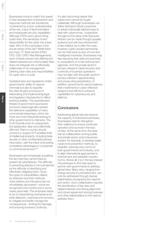 The Global Risks Report 201678
Part1Part2Part3Part4
Businesses trying to match this speed
in their development of prevention and
response methods are sometimes
constrained by a poor understanding
of the risk, a lack of technical talent,
and inadequate security capabilities.
Although CEOs worry about rising
cyber risks, the ownership of and
responsibility for the cyber risk is less
clear. Who in the corporation is the
actual owner of the risk? While there
are many “C” level owners (CISO,
CFO, CEO, CRO, Risk Management),
each of these owners has differing but
related interests and unfortunately often
does not integrate risk or effectively
collaborate on its management.
Defining clear roles and responsibilities
for cyber risk is crucial.
Outdated laws and regulations inhibit
governments’ ability to capture
criminals but also to expedite
the often lengthy procedure of
elaborating and implementing legal
and regulatory frameworks to reflect
evolving realities. The sophisticated
threats of government-sponsored
economic espionage also exceed
the defensive capabilities of many
commercial enterprises, which are
more and more frequently looking to
other governments to intervene. The
G-20 recently took an unexpected,
but applauded, step and collectively
affirmed “that no country should
conduct or support ICT-enabled theft
of intellectual property, including trade
secrets or other confidential business
information, with the intent of providing
competitive advantages to companies
or commercial sectors.”58
Businesses are increasingly accepting
the fact that they cannot hope to
prevent all cyberattacks. The difficulty
in preventing attacks is not outmatched
by the difficulty in identifying and
effectively mitigating them. Given
the types of vulnerabilities utilized
by attackers and their methods,
many attacks and intrusions are not
immediately discovered – some are
recognized only months and in some
cases years later. The emphasis needs
to be on streamlining mechanisms for
early detection, response and recovery,
to mitigate and better manage the
consequences – limiting the damage,
and ensuring business continuity.
It is also becoming clearer that
cybercrime cannot be fought
unilaterally. Although businesses can
follow standard industry practices
or adopt individually tailored ways to
deal with cybercrimes, cooperation
throughout the value chain (because
attacks can be made through supplier
systems) and with law enforcement
is also helpful, As is often the case,
however, public-private partnership
can be held back by lack of trust and
misaligned incentives. Businesses may
fear exposing their data and practices
to competitors or to law enforcement
agencies. And the private sector’s
primary interest in rapid recovery and
continuity of business operations
may not align with the public sector’s
primary interest in apprehending
and prosecuting perpetrators. In
addition, governments need to balance
their investments in cyber offensive
weapons and efforts to enhance
capabilities for cybersecurity and
defence.
Conclusions
Addressing global risks lies beyond
the capacity of individual businesses.
Businesses need to strengthen
their resilience to ensure continued
operation and survival in the face
of risks. At the same time, the clear
role for collaboration among public
and private sector actors becomes
evident, for example, to develop better
cybercrime prevention methods, to
establish cybersecurity norms for
both governments and industry, and
to align international approaches to
enforcement and establish industry
norms. Above all, it is in the key interest
of businesses to find new ways to
partner with governments to address
global risks. Many risks, ranging from
energy security to unemployment, can
only be addressed through diverse
stakeholders recognizing the need for
joint action. Such collaboration requires
the identification of key risks and
related interests and strong alignment
and robust agreement among business
and other stakeholders on the need to
address them.
 
