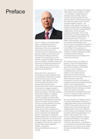 The Global Risks Report 20164
This 11th
edition of The Global Risks
Report is published at a time of
profound change. Global risks
materialize in new and unexpected
ways and are becoming more
imminent as their consequences reach
people, institutions and economies.
We witness the effects of climate
change in the rising frequency and
intensity of water shortages, floods and
storms worldwide. Stable societies are
becoming increasingly fragmented in
many regions of the world, and we
note a weak global economy that is
again facing headwinds.
At the same time, advances in
technology and rapid digitization are
fundamentally transforming societies,
economies and ways of doing
business. Often referred to as the
Fourth Industrial Revolution, this
development presents great
opportunities for all actors involved and
a previously unimagined solution
space for some of the world’s most
pressing problems. Yet it also presents
elusive risks related to changing
employment patterns, widening
income inequality and rising cyber
dependence. Managing the paradigm
shift and transition process will be
critical to securing stable economies
and ultimately thriving societies.
Achieving this calls for greater
resilience as the key imperative for
action. Collaboration across countries,
areas of expertise and stakeholder
groups is necessary to effectively
address global risks and deliver on the
resilience imperative. Yet across every
sector of society, decision-makers are
struggling to find common ground as
they are faced with heightened
volatility, uncertainty,
interconnectedness and pace of
change.
The motivations underlying The Global
Risks Report at its inception in 2006
– to shed light on global risks and
developments and help create a
shared understanding of the most
pressing issues confronting the world,
the ways they interconnect and their
potential negative impacts – are
therefore more relevant than ever. A
shared understanding of challenges is
needed as a base for multistakeholder
collaboration, which has seen
increasing recognition as the most
effective way to address global risks
and build resilience against them. To
further inspire action, this year’s
Report, like last year’s, also contributes
to a shared understanding of the
solution space, presenting examples of
risk mitigation and resilience practices
in the Risks in Focus section. In
addition this year’s Global Risk Report
includes a chapter dedicated to better
understanding the evolving
international security landscape and
improving outcomes.
As in previous years, the Report is
based on the annual Global Risks
Perception Survey, completed by
almost 750 members of the World
Economic Forum’s global
multistakeholder community. In
addition to the special section
exploring the evolving security
landscape in an era of uncertainty, the
Report presents deep-dive
discussions of risks to the stability of
societies posed by the (dis)empowered
citizen, who is empowered by
technology but feels disempowered by
traditional decision-making processes.
It also discusses the societal
consequences of climate change with
a focus on food and water crises and
the threat of global pandemics.
As one of the Forum’s flagship reports,
The Global Risks Report has been a
collaborative effort since its first edition
in 2006. Produced by the Forum, it is
able to draw on the unique expertise
available within the Forum’s different
communities and knowledge networks
as well as within the organization as a
whole. It also builds firmly on the
Forum’s ongoing research, projects,
debates and initiatives. The insights
presented here are the result of
numerous discussions, consultations
and workshops and reflect the views of
leaders from our various communities
through the Global Risks Perception
Survey.
Preface
 