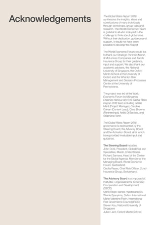 The Global Risks Report 201692
The Global Risks Report 2016
synthesizes the insights, ideas and
contributions of many individuals
through workshops, group calls and
research. The World Economic Forum
is grateful to all who took part in the
challenge to think about global risks.
Without their dedication, guidance and
support, it would not have been
possible to develop this Report.
The World Economic Forum would like
to thank our Strategic Partners Marsh
& McLennan Companies and Zurich
Insurance Group for their guidance,
input and support. We also thank our
academic advisers, the National
University of Singapore, the Oxford
Martin School at the University of
Oxford and the Wharton Risk
Management and Decision Processes
Center at the University of
Pennsylvania.
The project was led at the World
Economic Forum by Margareta
Drzeniek Hanouz and The Global Risks
Report 2016 team including Gaëlle
Marti (Project Manager), Caroline
Galvan (Content Lead), Ciara Browne
(Partnerships), Attilio Di Battista, and
Stéphanie Verin.
The Global Risks Report 2016
governance is represented by the
Steering Board, the Advisory Board
and the Activation Board, all of which
have provided invaluable input and
guidance.
The Steering Board includes:
John Drzik, President, Global Risk and
Specialties, Marsh, United States
Richard Samans, Head of the Centre
for the Global Agenda, Member of the
Managing Board, World Economic
Forum, Switzerland
Cecilia Reyes, Chief Risk Officer, Zurich
Insurance Group, Switzerland
The Advisory Board is composed of:
Rolf Alter, Organisation for Economic
Co-operation and Development
(OECD)
Mario Blejer, Banco Hipotecario SA
Winnie Byanyima, Oxfam International
Marie-Valentine Florin, International
Risk Governance Council (IRGC)
Steven Kou, National University of
Singapore
Julian Laird, Oxford Martin School
Acknowledgements
 