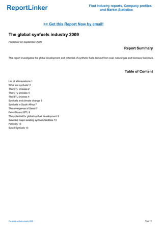 Find Industry reports, Company profiles
ReportLinker                                                                     and Market Statistics



                                    >> Get this Report Now by email!

The global synfuels industry 2009
Published on September 2009

                                                                                                          Report Summary

This report investigates the global development and potential of synthetic fuels derived from coal, natural gas and biomass feedstock.




                                                                                                           Table of Content

List of abbreviations 1
What are synfuels' 2
The CTL process 2
The GTL process 4
The BTL process 4
Synfuels and climate change 5
Synfuels in South Africa 7
The emergence of Sasol 7
PetroSA and GTL 8
The potential for global synfuel development 9
Selected major existing synfuels facilities 13
PetroSA 13
Sasol Synfuels 13




The global synfuels industry 2009                                                                                             Page 1/3
 