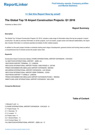 Find Industry reports, Company profiles
ReportLinker                                                                      and Market Statistics



                                              >> Get this Report Now by email!

The Global Top 10 Airport Construction Projects: Q1 2010
Published on March 2010

                                                                                                            Report Summary

Description


The Global Top 10 Airport Construction Projects: Q1 2010, includes a wide range of information about the top ten projects in airport
construction. As well as overview information on all ten projects, such as location, project owner and relevant stakeholders, the report
also includes information on contracts awarded and details of other related projects.


In addition to this each project includes a schedule charting each stage of development; general contract and funding news as well as
a comprehensive list of contacts across the project value chain.


Keywords


Construction,Airport Construction,Global,,O'HARE INTERNATIONAL AIRPORT EXPANSION - CHICAGO
AL MAKTOUM INTERNATIONAL AIRPORT - JEBEL ALI
HEATHROW AIRPORT TERMINAL (T) ' LONDON .
NEW DOHA INTERNATIONAL AIRPORT PHASE II AND PHASE III - QATAR
PRINCE MOHAMMED BIN ABDULAZIZ AIRPORT EXPANSION - MEDINA
MCCARRAN INTERNATIONAL AIRPORT EXPANSION - LAS VEGAS .
NEW DOHA INTERNATIONAL AIRPORT EMIRI TERMINAL - DOHA
HEATHROW AIRPORT T TUNNELS ' LONDON
PRINCE MOHAMMED BIN ABDULAZIZ AIRPORT EXPANSION PHASE I - MEDINA
MINETA SAN JOSE INTERNATIONAL AIRPORT EXPANSION ' SAN JOSE



Companies Mentioned




                                                                                                             Table of Content

1 PROJECT LIST . 8
2 O'HARE INTERNATIONAL AIRPORT EXPANSION - CHICAGO 10
2.1 Project Scope 10
2.1.1 Overview 10
2.1.2 Location 11
2.2 Project news 11
2.2.1 General News . 11
2.2.2 Contract News 12
3 AL MAKTOUM INTERNATIONAL AIRPORT - JEBEL ALI 13



The Global Top 10 Airport Construction Projects: Q1 2010                                                                        Page 1/6
 
