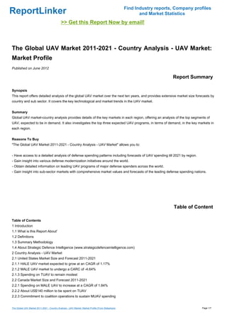 Find Industry reports, Company profiles
ReportLinker                                                                                               and Market Statistics
                                             >> Get this Report Now by email!



The Global UAV Market 2011-2021 - Country Analysis - UAV Market:
Market Profile
Published on June 2012

                                                                                                                         Report Summary

Synopsis
This report offers detailed analysis of the global UAV market over the next ten years, and provides extensive market size forecasts by
country and sub sector. It covers the key technological and market trends in the UAV market.


Summary
Global UAV market-country analysis provides details of the key markets in each region, offering an analysis of the top segments of
UAV, expected to be in demand. It also investigates the top three expected UAV programs, in terms of demand, in the key markets in
each region.


Reasons To Buy
"The Global UAV Market 2011-2021 - Country Analysis - UAV Market" allows you to:


- Have access to a detailed analysis of defense spending patterns including forecasts of UAV spending till 2021 by region.
- Gain insight into various defense modernization initiatives around the world.
- Obtain detailed information on leading UAV programs of major defense spenders across the world.
- Gain insight into sub-sector markets with comprehensive market values and forecasts of the leading defense spending nations.




                                                                                                                          Table of Content

Table of Contents
1 Introduction
1.1 What is this Report About'
1.2 Definitions
1.3 Summary Methodology
1.4 About Strategic Defence Intelligence (www.strategicdefenceintelligence.com)
2 Country Analysis - UAV Market
2.1 United States Market Size and Forecast 2011-2021
2.1.1 HALE UAV market expected to grow at an CAGR of 1.17%
2.1.2 MALE UAV market to undergo a CARC of -4.64%
2.1.3 Spending on TUAV to remain modest
2.2 Canada Market Size and Forecast 2011-2021
2.2.1 Spending on MALE UAV to increase at a CAGR of 1.84%
2.2.2 About US$140 million to be spent on TUAV
2.2.3 Commitment to coalition operations to sustain MUAV spending


The Global UAV Market 2011-2021 - Country Analysis - UAV Market: Market Profile (From Slideshare)                                     Page 1/7
 
