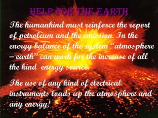 Help for the Earth The humankind must reinforce the report of petroleum and the emission. In the energy balance of the system “atmosphere – earth” can work for the increase of all the kind  energy source. The use of any kind of electrical instruments loads up the atmosphere and any energy! 