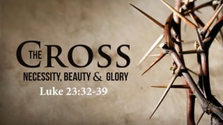 CrossthE
Necessity, Beauty Glory&
Luke 23:32-39
 
