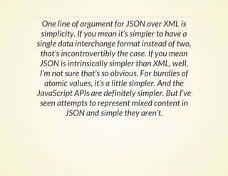 One line of argument for JSON over XML is
simplicity. If you mean it’s simpler to have a
single data interchange format instead of two,
that’s incontrovertibly the case. If you mean
JSON is intrinsically simpler than XML, well,
I’m not sure that’s so obvious. For bundles of
atomic values, it’s a little simpler. And the
JavaScript APIs are definitely simpler. But I’ve
seen attempts to represent mixed content in
JSON and simple they aren’t.
 