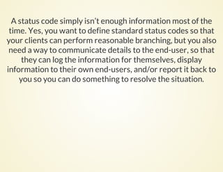 A status code simply isn’t enough information most of the
time. Yes, you want to define standard status codes so that
your clients can perform reasonable branching, but you also
need a way to communicate details to the end-user, so that
they can log the information for themselves, display
information to their own end-users, and/or report it back to
you so you can do something to resolve the situation.
 