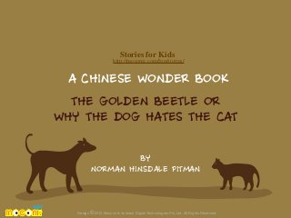 Stories for Kids

http://mocomi.com/fun/stories/

A CHINESE WONDER BOOK
THE GOLDEN BEETLE OR
WHY THE DOG HATES THE CAT
BY
NORMAN HINSDALE PITMAN

Design © 2012 Mocomi & Anibrain Digital Technologies Pvt. Ltd. All Rights Reserved.

 