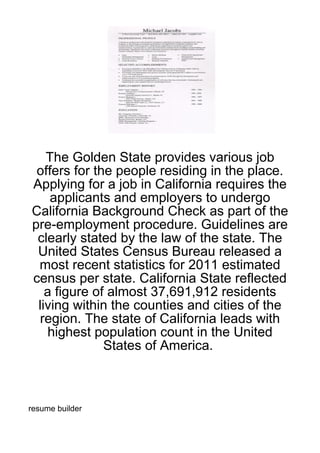 The Golden State provides various job
 offers for the people residing in the place.
Applying for a job in California requires the
    applicants and employers to undergo
California Background Check as part of the
pre-employment procedure. Guidelines are
 clearly stated by the law of the state. The
 United States Census Bureau released a
 most recent statistics for 2011 estimated
census per state. California State reflected
   a figure of almost 37,691,912 residents
 living within the counties and cities of the
  region. The state of California leads with
   highest population count in the United
              States of America.



resume builder
 