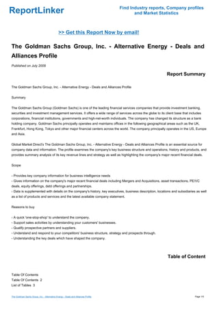 Find Industry reports, Company profiles
ReportLinker                                                                              and Market Statistics



                                               >> Get this Report Now by email!

The Goldman Sachs Group, Inc. - Alternative Energy - Deals and
Alliances Profile
Published on July 2009

                                                                                                           Report Summary

The Goldman Sachs Group, Inc. - Alternative Energy - Deals and Alliances Profile


Summary


The Goldman Sachs Group (Goldman Sachs) is one of the leading financial services companies that provide investment banking,
securities and investment management services. It offers a wide range of services across the globe to its client base that includes
corporations, financial institutions, governments and high-net-worth individuals. The company has changed its structure as a bank
holding company. Goldman Sachs principally operates and maintains offices in the following geographical areas such as the UK,
Frankfurt, Hong Kong, Tokyo and other major financial centers across the world. The company principally operates in the US, Europe
and Asia.


Global Market Direct's The Goldman Sachs Group, Inc. - Alternative Energy - Deals and Alliances Profile is an essential source for
company data and information. The profile examines the company's key business structure and operations, history and products, and
provides summary analysis of its key revenue lines and strategy as well as highlighting the company's major recent financial deals.


Scope


- Provides key company information for business intelligence needs
- Gives information on the company's major recent financial deals including Mergers and Acquisitions, asset transactions, PE/VC
deals, equity offerings, debt offerings and partnerships.
- Data is supplemented with details on the company's history, key executives, business description, locations and subsidiaries as well
as a list of products and services and the latest available company statement.


Reasons to buy


- A quick 'one-stop-shop' to understand the company.
- Support sales activities by understanding your customers' businesses.
- Qualify prospective partners and suppliers.
- Understand and respond to your competitors' business structure, strategy and prospects through.
- Understanding the key deals which have shaped the company.




                                                                                                           Table of Content


Table Of Contents
Table Of Contents 2
List of Tables 3


The Goldman Sachs Group, Inc. - Alternative Energy - Deals and Alliances Profile                                              Page 1/5
 