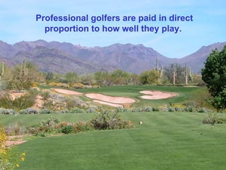 Professional golfers are paid in direct proportion to how well they play.  