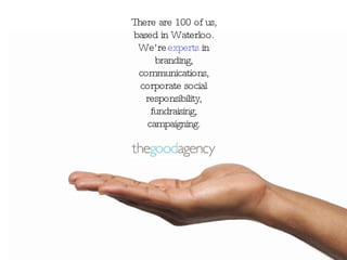 There are 100 of us, based in Waterloo. We’re experts in branding, communications, corporate social responsibility, fundraising, campaigning.