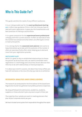The Good Event Registration Guide 10
Who Is This Guide For?
This guide satisfies the needs of very different audiences.
It is an indispensable tool for the event professional starting
out. It offers clear guidance if this is the first time you have to
deal with event registration. It gives you the fundamentals and
best practices of making a sound choice.
It is a great companion for the experienced event professional
unhappy with their current solution. It offers an overview of how
the market has evolved and what others are offering for similar
or lower price points.
It is a strong ally for the seasoned event planner who wants to
keep themselves up to date with the evolution of the market. It
offers an overview of who offers what, helping you to demand
more from your registration provider.
FACTS OVER FLUFF
While it is great to rely on established relationships to choose
the partner we do business with, we need to remember event
registration is a technology and a business driven decision that
little has to do with relationships or brand perceptions.
It is about your event’s success, not about how many coffees you
had with someone or the nice chit chat you had at an exhibition.
RESEARCH ANALYSIS AND CONCLUSIONS
The research we conducted for the third edition of the Good Event
Registration Guide has gathered nearly 600 qualitative responses.
We disqualified partial submissions, academics, students,
suppliers or those who don’t plan any event as part of their job.
The majority of our sample are event or meeting planners that
plan 16 plus corporate events per year.
Wehaveincludedsomequotesfromrespondentsthroughoutthereport.
 