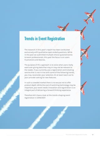 The Good Event Registration Guide 12
Trends in Event Registration
The research in this year’s report has been conducted
exclusively with qualitative open ended questions. While
in the past we submitted multiple choice questionnaires
to event professionals, this year the focus is on users
frustrations and desires.
The purpose of this approach is to voice what users really
want over giving data that may or may not be relevant to
the reader. If you currently use a registration and ticketing
service that is not in line with some of the following trends,
you may reconsider your selection. Or at least reach out to
your provider asking for new features.
In such a crowded market there is no excuse not to offer
product depth. While the cost of switching technology may be
important, your event needs innovation and registration is an
integral part of delivering a forward thinking experience.
Therefore let’s have a look at the trends shaping event
registration in 2016/2017.
 