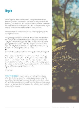 The Good Event Registration Guide 14
Depth
As anticipated, there is no excuse to offer just some features.
Especially when it comes to the core product of registration and
ticketing, ticket options. It is perfectly OK for a platform not to offer
Oculus Rift 3D Virtual integration, but it is unacceptable not to give
enough ticket options and flexibility to event planners.
There seems to be consensus over how ticketing rigidity upsets
event professionals:
"They don’t give an option to include things or not include others.
For example if I wanted a half day pass to register for an event
- why not offer a half day pass? It is the cheaper alternative and
perhaps I do not have the entire day to spend somewhere. If my
schedule is tight, I would like to still register but not have to pay
full price if I will not get the full experience.

Leanne VanDerveer, Corporate/Virtual Concierge, Charm City Concierge LLC
"Most our association has reviewed require an "a la carte" style
format where we offer a "bundled" registration format that still
needs an option to check off particular event attendance. It’s
required us to have to have our IT specialist customize a program
for our association’s use. Trying to use these online solutions is like
trying to fit a square peg into a round hole.

Anonymous
WHAT TO CHOOSE: If you are a provider reading this and you
offer this flexibility, great! You are doing your job correctly. The
overwhelming majority of our respondents lament a static nature
of registration solutions. Increased market and economic pressure
scream for granular depth of product. One solution really has to fit
all events. No excuses.
 