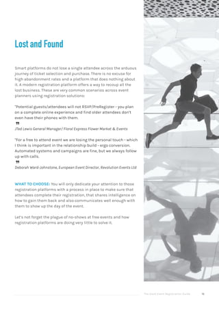 The Good Event Registration Guide 16
Lost and Found
Smart platforms do not lose a single attendee across the arduous
journey of ticket selection and purchase. There is no excuse for
high abandonment rates and a platform that does nothing about
it. A modern registration platform offers a way to recoup all the
lost business. These are very common scenarios across event
planners using registration solutions:
"Potential guests/attendees will not RSVP/PreRegister - you plan
on a complete online experience and find older attendees don’t
even have their phones with them.

JTed Lewis General Manager/ Floral Express Flower Market & Events
"For a free to attend event we are losing the personal touch - which
I think is important in the relationship build - ergo conversion.
Automated systems and campaigns are fine, but we always follow
up with calls.

Deborah Ward-Johnstone, European Event Director, Revolution Events Ltd
WHAT TO CHOOSE: You will only dedicate your attention to those
registration platforms with a process in place to make sure that
attendees complete their registration, that shares intelligence on
how to gain them back and also communicates well enough with
them to show up the day of the event.
Let’s not forget the plague of no-shows at free events and how
registration platforms are doing very little to solve it.
 