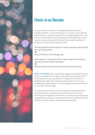 The Good Event Registration Guide 17
Check-in on Steroids
On site check-in, whether it is through standalone apps or
through modules, is consistently seen as crucial in ensuring that
registration is a smooth process. Let’s not forget registration is as
much a marketing tool as a key operational process of your event.
Success is also measured in terms of how smooth the check-in
process is. In two simple words: no lines.
"Not being able to check everyone in timely enough to avoid the big
line up at registration!

Melanie Khunkhun, Event Manager, JWN
"[Our] system is slow when traffic is busy to register and also to
retrieve info when collecting badges.

Norazlin Hassan, Enterpreneur/Consultant, Karya Ulung Services.
WHAT TO CHOOSE: How is your event registration provider solving
the issue of long lines? Is their onsite offering as strong as their
online product? If you actually don’t charge for tickets, this is
probably the single most important item for your event as you
probably work with volume. You will be judged on how fast the line
is. Your tech needs to help.
As event professionals we are the masters of anticipating every
possible scenario. Long lines are a reminder that we are not
working hard enough to minimize the inconvenience of our guests.
The good news is that our tech partners should provide performing
tools to minimize organic lines as much as possible.
 
