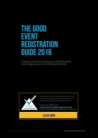 The Good Event Registration Guide 2
EventMB is a CMP Preferred Provider. This
report is pre-approved by the Convention
Industry Council to provide CE credits.
If you are a CMP, visit
www.eventmanagerblog.com/cmp
to earn 2 CE credits for reading this resource.
The Good
Event
Registration
Guide 2016
A Report to Evaluate, Compare and Understand
Event Registration and Ticketing Platforms
CLICK HERE
 