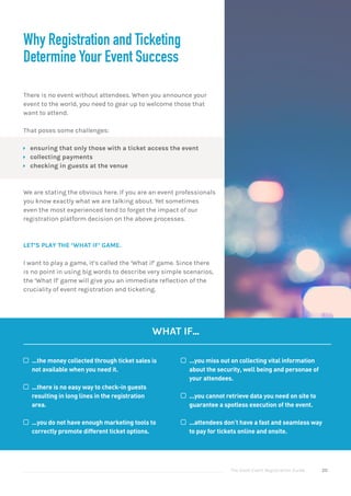 The Good Event Registration Guide 20
Why Registration and Ticketing
Determine Your Event Success
There is no event without attendees. When you announce your
event to the world, you need to gear up to welcome those that
want to attend.
That poses some challenges:
ÝÝ ensuring that only those with a ticket access the event
ÝÝ collecting payments
ÝÝ checking in guests at the venue
We are stating the obvious here. If you are an event professionals
you know exactly what we are talking about. Yet sometimes
even the most experienced tend to forget the impact of our
registration platform decision on the above processes.
LET’S PLAY THE ‘WHAT IF’ GAME.
I want to play a game, it’s called the ‘What if’ game. Since there
is no point in using big words to describe very simple scenarios,
the ‘What If’ game will give you an immediate reflection of the
cruciality of event registration and ticketing.
WHAT IF...
©© ...the money collected through ticket sales is
not available when you need it.
©© ...there is no easy way to check-in guests
resulting in long lines in the registration
area.
©© ...you do not have enough marketing tools to
correctly promote different ticket options.
©© ...you miss out on collecting vital information
about the security, well being and personae of
your attendees.
©© ...you cannot retrieve data you need on site to
guarantee a spotless execution of the event.
©© ...attendees don’t have a fast and seamless way
to pay for tickets online and onsite.
 