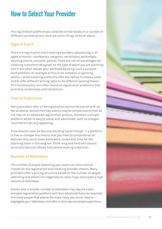 The Good Event Registration Guide 22
How to Select Your Provider
The registration platform you selected will be based on a number of
different considerations. Here are some things to think about.
Type of Event
There are registration and ticketing providers specialising in all
types of events - conference, congress, exhibitions, workshops,
sporting events, concerts, parties. There are lots of advantages for
choosing a platform designed for the type of event you are planning
and it will often reduce your workload by using such a purpose
built platform. An example of this is for concerts or sporting
events - some ticketing platforms offer the option to choose seats
and to offer different pricing options for different seating blocks.
This functionality isn’t often found on registration platforms that
prioritize conferences and exhibitions.
Free vs Paid Event
Many providers offer a free registration service for events with no
fee to attend. Sometimes free events may be simple events that do
not require an advanced registration process, therefore a simple
platform which is easy to setup and administer, with no charges
incurred will be very appealing.
Price should never be the only deciding factor though. If a platform
is free or cheaper but means that you have to compromise on
features this could mean extra work, stress and time for the
planning team in the long run. Think long and hard and assess
price and features offered fully before making a decision.
Number of Attendees
The number of people attending your event can also have an
impact on the registration and ticketing provider chosen. Many
providers offer a pricing structure based on the number of people
attending and others will negotiate on rates if you anticipate a high
volume of attendees.
Events with a smaller number of attendees may require a less
complex registration platform with less advanced features required.
The more people that attend the more likely you are to need to
segregate your attendees and offer a more personalised experience.
 