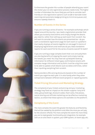 The Good Event Registration Guide 23
Furthermore the greater the number of people attending your event
the slicker your on-site registration process needs to be. The higher
number of attendees the more likely you will be to consider tech
friendly on-site registration options such as QR or barcode ticket
scanning and automatic badge printing to minimise queues and
ensure a speedy check-in.
Number of Events in the Series
If you are running a series of events - for example workshops which
repeat around the country - you need a registration provider that
allows you to easily clone events and simply change the details
you need to, rather than setting up each event from scratch. You
will want to consider how the events are presented too - do you
want a standalone registration page for each event or a platform
that neatly displays all events together on one page? In terms of
displaying registrations and revenues do you need standalone
reports for each event? Or for the series of events overall? Or both?
If you are running a large complex event that runs annually there
are also big benefits of copying the event and simply making
the tweaks you need. You may have set up bespoke booking
information for different ticket types, confirmation emails with
complex merge information and so forth. It will be a big time saver
to be able to update small details such as dates and times, rather
than inputting everything from scratch.
Some providers offer pricing discounts based on the number of
events you organise each year. It is also handy when they allow
comparisons between different event projects or repeating events.
Ticket Pricing Structure and Marketing Strategy
The complexity of your tickets and pricing and your marketing
strategy may have an impact on the chosen supplier. Early bird
rates, group bookings, discount codes, flash sales, free places,
social sharing and affiliate marketing can be effective marketing
tactics, so check that these options are available via the platform.
Complexity of the Event
The more complex the event the greater the features and flexibility
that will be needed by the platform and often the more you will pay
for the solution offered. The more complex the event the more likely
you are to need greater functionality and integration, for example
with an on site check-in system, your CRM system, an event app, etc.
 