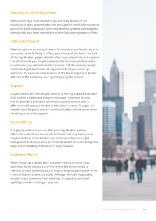 The Good Event Registration Guide 24
One Day vs. Multi Day Event
When planning a multi day event you are likely to require the
capability to book accommodations and capture travel information as
part of the booking process. Some registration systems can integrate
directly with your hotel room block to offer live booking opportunities.
B2B or B2C Event
Whether you are planning an event for business professionals or a
consumer show is likely to affect your choice of platform. The look
of the registration pages should reflect your objectives and capture
the attention of your target audience. For business professionals
in particular you will also need to ensure that the invoice/receipt
meets the legal and financial requirements of your country/
audience, for example a breakdown of the tax charged and postal
address of the company issuing and paying the invoice.
Support
Do you need a self-service platform or is having support available
24/7 and/or a dedicated account manager important to you?
Not all providers provide a telephone support service, many
offer an email support service or web chat instead. If support is
needed don’t forget to check the office locations/time zones when
choosing a suitable supplier.
Accessibility
It is good practice to ensure that your registration partner
offers sites which are accessible to those that may have visual
impairments or other disabilities. Is the text clear on a light
background and can a sans serif font be used? Or is the design too
busy and off putting to those with sight issues?
Audience Profile
When choosing a registration solution it helps to know your
audience. Try to choose a provider where the terminology is
relevant to your audience e.g. UK English (region, post code) rather
than US English (state, zip code). Although in itself it probably
wouldn’t stop someone from booking, it is good to use local
spellings and terminology if you can.
 