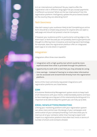 The Good Event Registration Guide 25
Is it an international conference? Do you need to offer the
registration site in different languages? Do you accept payments
in different currencies? What are the tax implications? Can the
registration platform intelligently update the price (taxes) based
on the country they are attending from?
Tech Savviness
How tech savvy is your audience likely to be? Completing an online
form should be a simple easy process for anyone who can open a
web page and should not prevent a barrier to anyone.
If however your audience profile is particularly cutting edge or the
event topic is tech focused you will probably want to give particular
thought to offering more innovative and exciting event technology.
For example, does the registration platform offer an integrated
event app or on site check-in system?
Integration
Integration offers three main benefits:
ÝÝ integration with a high quality tool which could be more
sophisticated than what is provided through the platform.
ÝÝ opportunity to work with a tool that you may already be using.
ÝÝ time savings - instead of having to re-share data information
can be accessed and streamlined directly from the registration
platform.
Some of the most commonly requested integrations with
registration platforms are listed below.
CRM
A Customer Relationship Management system exists to keep track
of all interactions with your clients. Understandably events and face-
to-face meetings are a big part of this relationship building and it is
important to be able to keep the system you use fully up to date.
EMAIL NEWSLETTERS/MARKETING
Linking your marketing platform with your registration system
can allow more control over the design of your campaigns and
continuation of your company branding. It will also allow you to
mail out all of your contacts rather than having to export and
import to a registration platform that often has limits in terms of
number of emails and contacts allowed.
 
